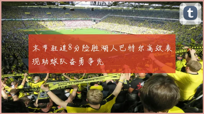 末节狂追8分险胜湖人巴特尔高效表现助球队奋勇争先