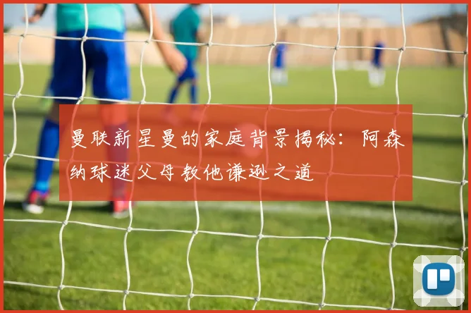 曼联新星曼的家庭背景揭秘：阿森纳球迷父母教他谦逊之道