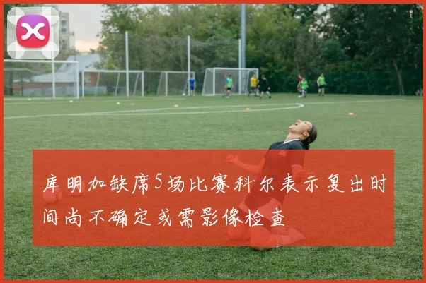 库明加缺席5场比赛科尔表示复出时间尚不确定或需影像检查