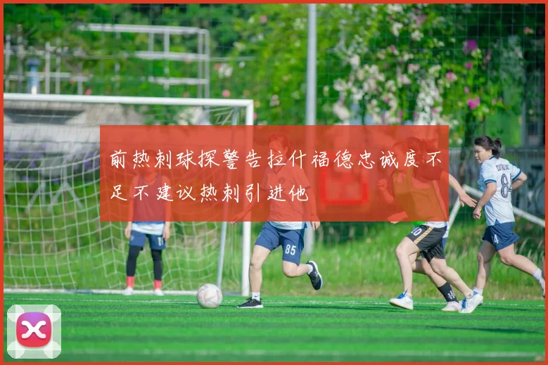 前热刺球探警告拉什福德忠诚度不足不建议热刺引进他