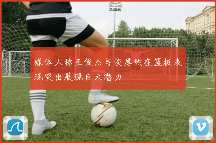 媒体人称王俊杰与淡厚然在篮板表现突出展现巨大潜力