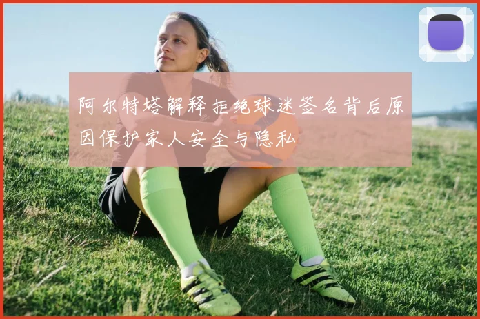 阿尔特塔解释拒绝球迷签名背后原因保护家人安全与隐私