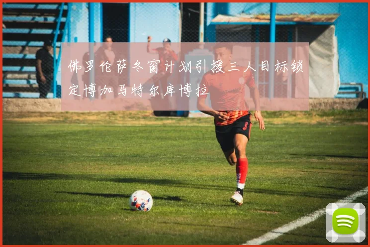 佛罗伦萨冬窗计划引援三人目标锁定博加马特尔库博拉