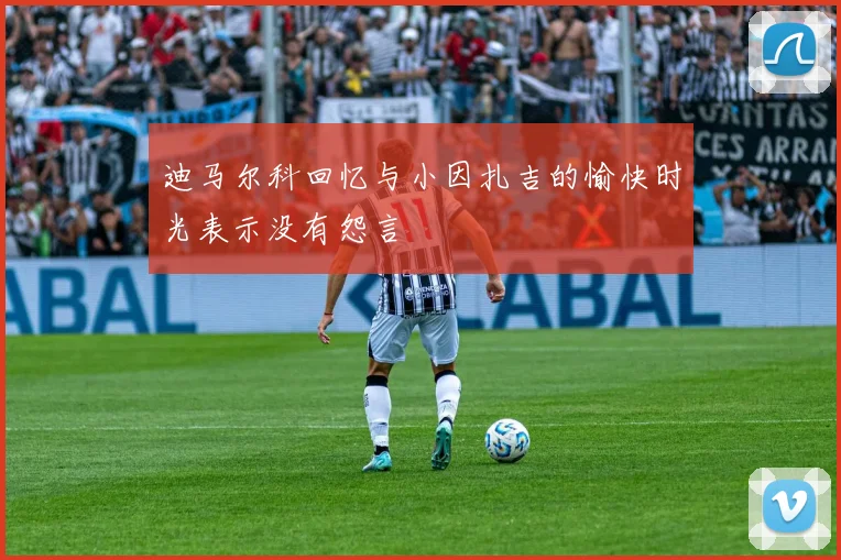 迪马尔科回忆与小因扎吉的愉快时光表示没有怨言