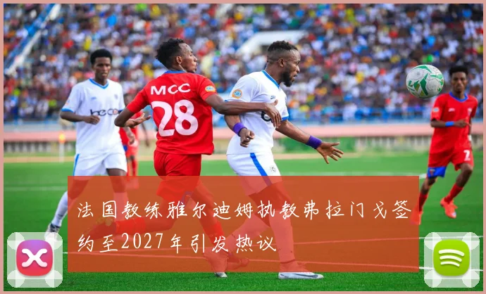 法国教练雅尔迪姆执教弗拉门戈签约至2027年引发热议