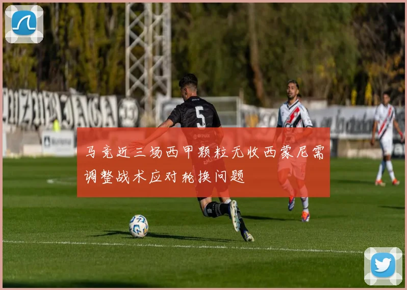 马竞近三场西甲颗粒无收西蒙尼需调整战术应对轮换问题