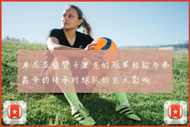 库尼亚盛赞卡里克的冠军经验与弗爵爷的传承对球队的巨大影响