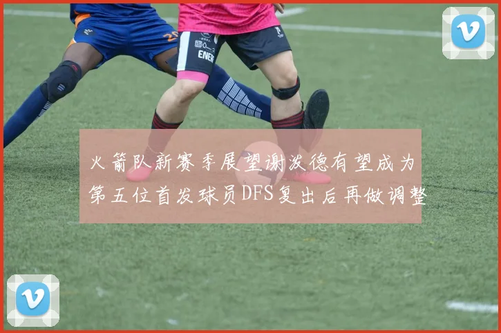 火箭队新赛季展望谢泼德有望成为第五位首发球员DFS复出后再做调整