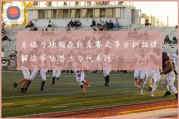 乐福与杨瀚森新秀赛之争分析拓媒解读市场潜力与代表性