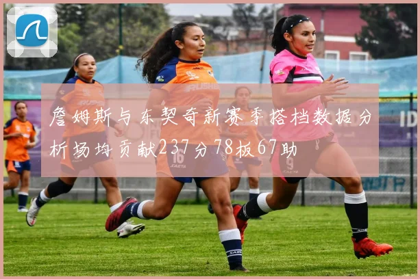 詹姆斯与东契奇新赛季搭档数据分析场均贡献237分78板67助