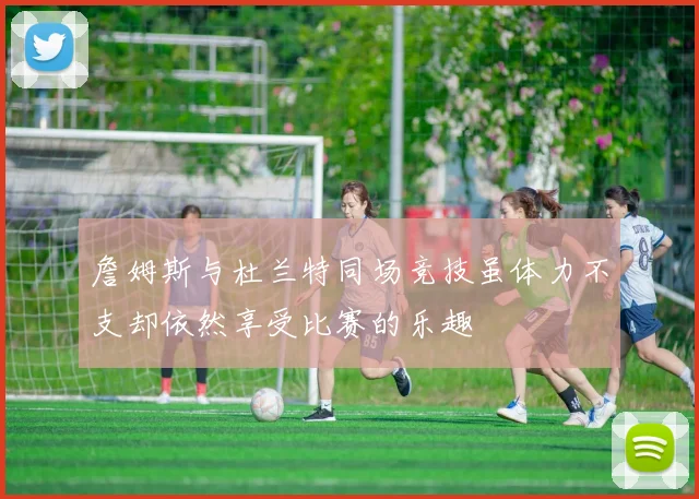 詹姆斯与杜兰特同场竞技虽体力不支却依然享受比赛的乐趣
