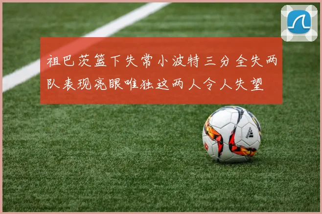 祖巴茨篮下失常小波特三分全失两队表现亮眼唯独这两人令人失望
