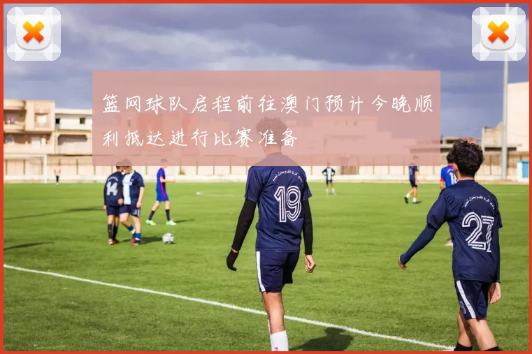 篮网球队启程前往澳门预计今晚顺利抵达进行比赛准备