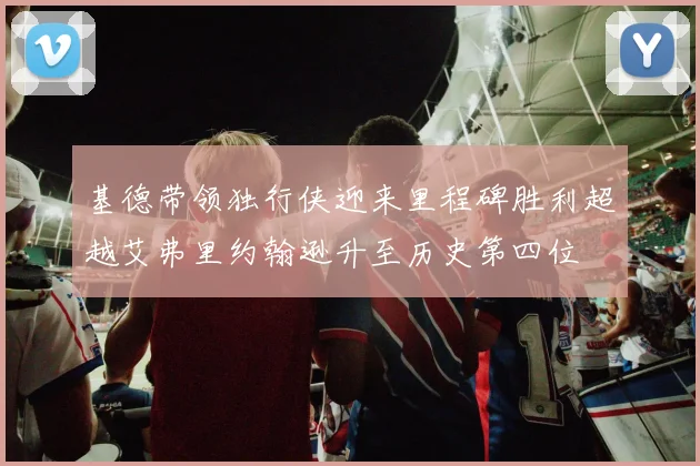 基德带领独行侠迎来里程碑胜利超越艾弗里约翰逊升至历史第四位