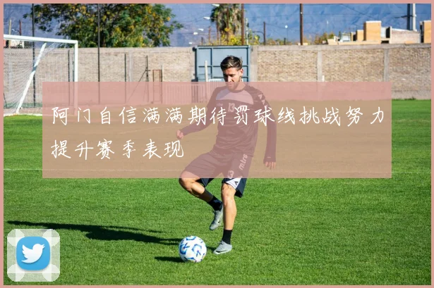 阿门自信满满期待罚球线挑战努力提升赛季表现