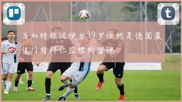 马加特称诺伊尔39岁依然是德国最佳门将拜仁应续约留他