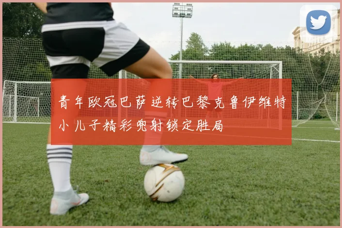 青年欧冠巴萨逆转巴黎克鲁伊维特小儿子精彩兜射锁定胜局