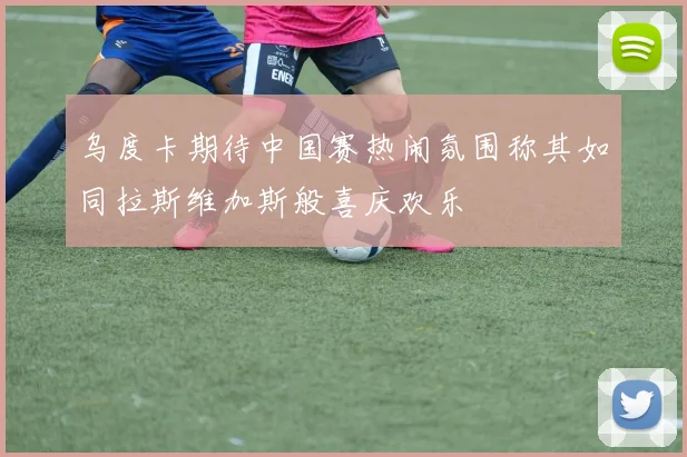 乌度卡期待中国赛热闹氛围称其如同拉斯维加斯般喜庆欢乐