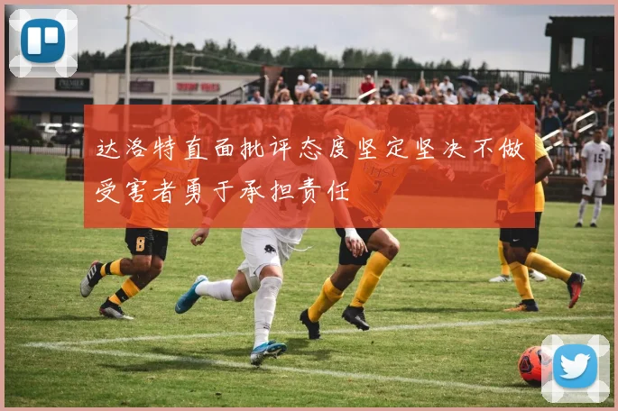 达洛特直面批评态度坚定坚决不做受害者勇于承担责任