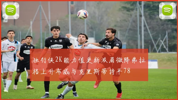 独行侠2K能力值更新浓眉微降弗拉格上升布威与克里斯蒂持平78