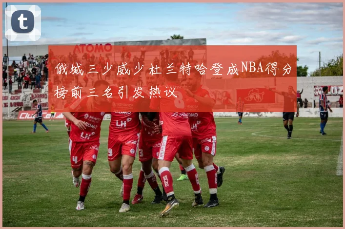 俄城三少威少杜兰特哈登成NBA得分榜前三名引发热议