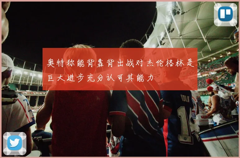 奥特称能背靠背出战对杰伦格林是巨大进步充分认可其能力