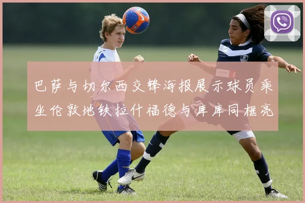 巴萨与切尔西交锋海报展示球员乘坐伦敦地铁拉什福德与库库同框亮相
