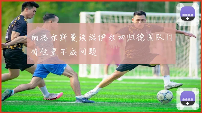 纳格尔斯曼谈诺伊尔回归德国队门将位置不成问题
