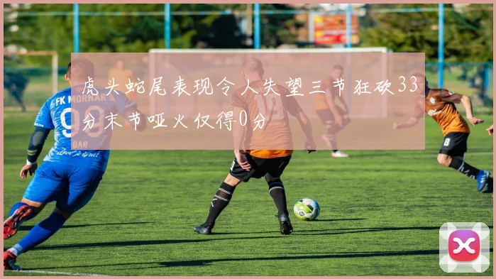 虎头蛇尾表现令人失望三节狂砍33分末节哑火仅得0分