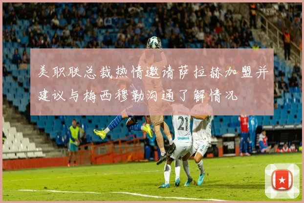 美职联总裁热情邀请萨拉赫加盟并建议与梅西穆勒沟通了解情况
