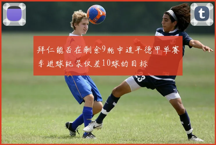 拜仁能否在剩余9轮中追平德甲单赛季进球纪录仅差10球的目标