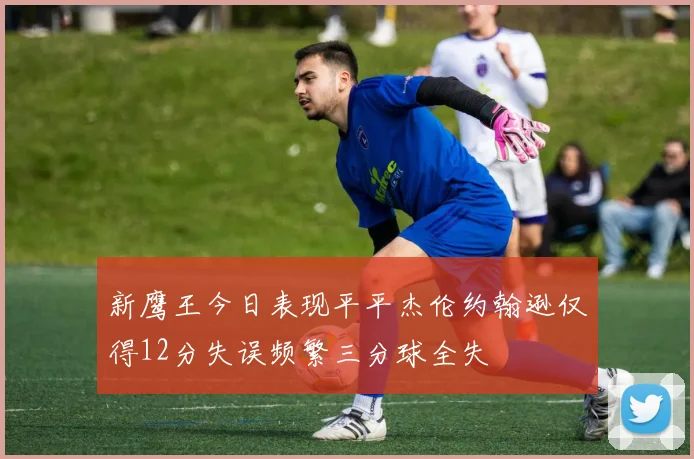 新鹰王今日表现平平杰伦约翰逊仅得12分失误频繁三分球全失