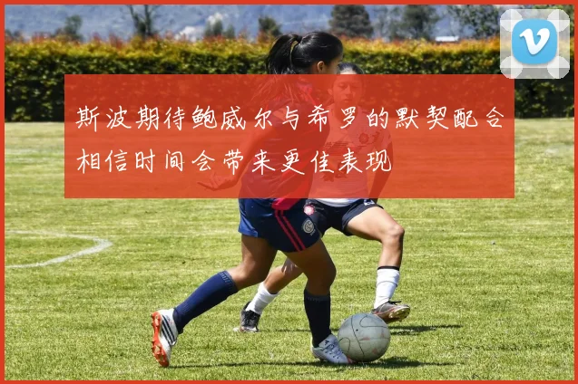 斯波期待鲍威尔与希罗的默契配合相信时间会带来更佳表现