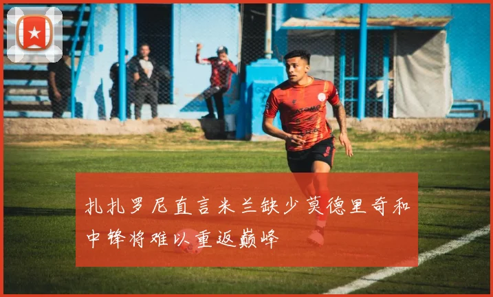 扎扎罗尼直言米兰缺少莫德里奇和中锋将难以重返巅峰