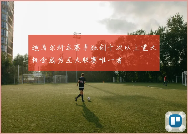 迪马尔科本赛季独创十次以上重大机会成为五大联赛唯一者
