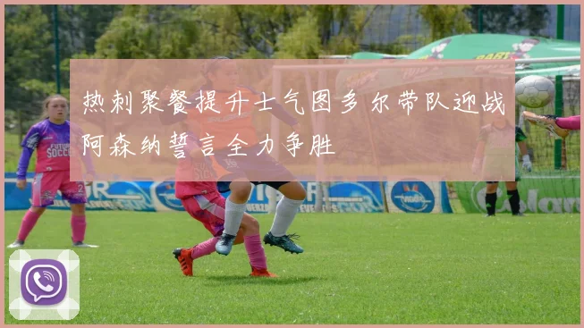 热刺聚餐提升士气图多尔带队迎战阿森纳誓言全力争胜