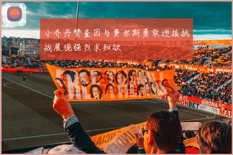 小乔丹赞奎因与费尔斯勇敢迎接挑战展现强烈求知欲
